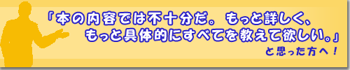 本の内容では不十分だ。もっと詳しく、もっと具体的にすべてを教えて欲しい。と思った方へ!